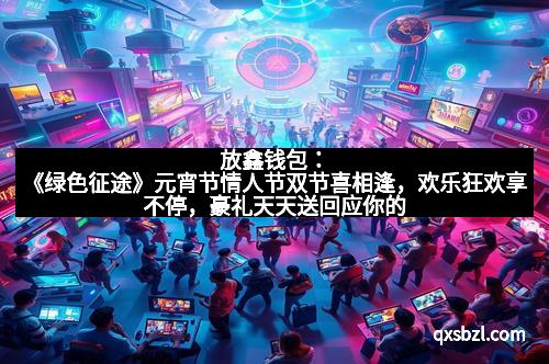 放鑫钱包：《绿色征途》元宵节情人节双节喜相逢，欢乐狂欢享不停，豪礼天天送回应你的爱！